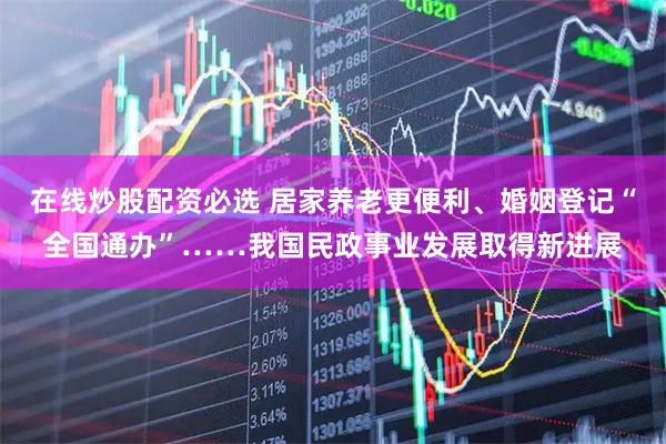 在线炒股配资必选 居家养老更便利、婚姻登记“全国通办”……我国民政事业发展取得新进展