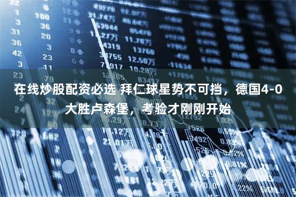在线炒股配资必选 拜仁球星势不可挡，德国4-0大胜卢森堡，考验才刚刚开始