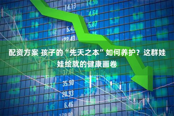 配资方案 孩子的“先天之本”如何养护？这群娃娃绘就的健康画卷