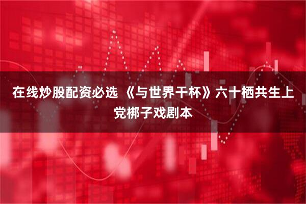 在线炒股配资必选 《与世界干杯》六十栖共生上党梆子戏剧本