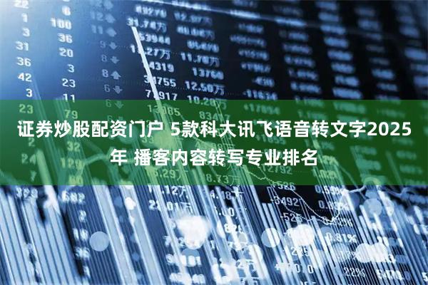 证券炒股配资门户 5款科大讯飞语音转文字2025年 播客内容转写专业排名