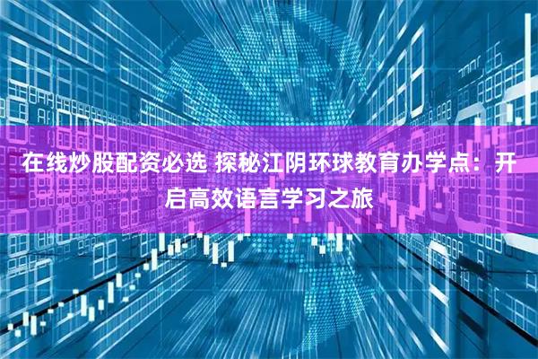 在线炒股配资必选 探秘江阴环球教育办学点：开启高效语言学习之旅