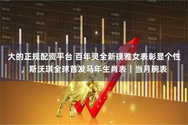 大的正规配资平台 百年灵全新璞雅女表彰显个性，斯沃琪全球首发马年生肖表｜当月腕表