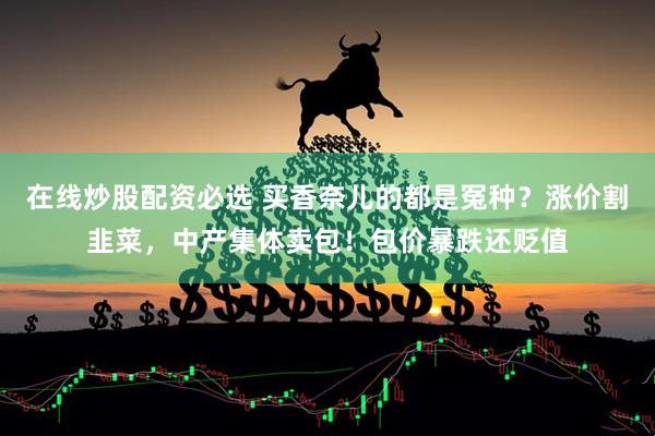 在线炒股配资必选 买香奈儿的都是冤种？涨价割韭菜，中产集体卖包！包价暴跌还贬值