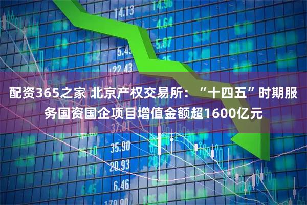 配资365之家 北京产权交易所：“十四五”时期服务国资国企项目增值金额超1600亿元