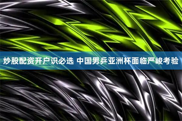 炒股配资开户识必选 中国男乒亚洲杯面临严峻考验