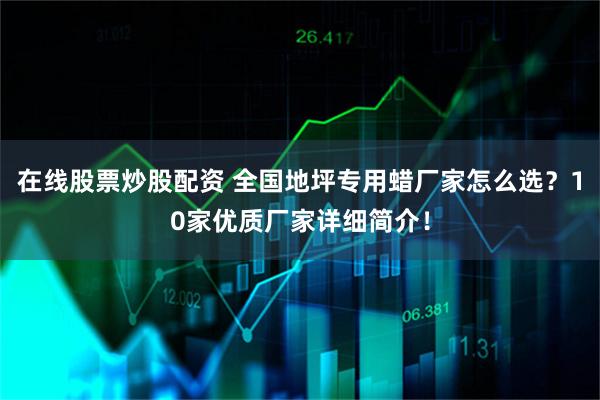 在线股票炒股配资 全国地坪专用蜡厂家怎么选？10家优质厂家详细简介！