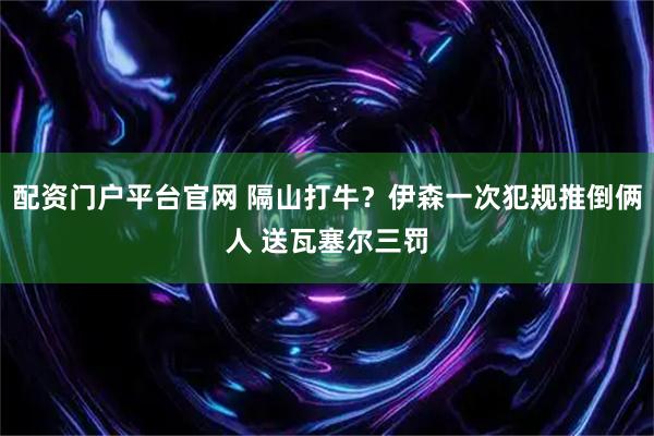 配资门户平台官网 隔山打牛？伊森一次犯规推倒俩人 送瓦塞尔三罚