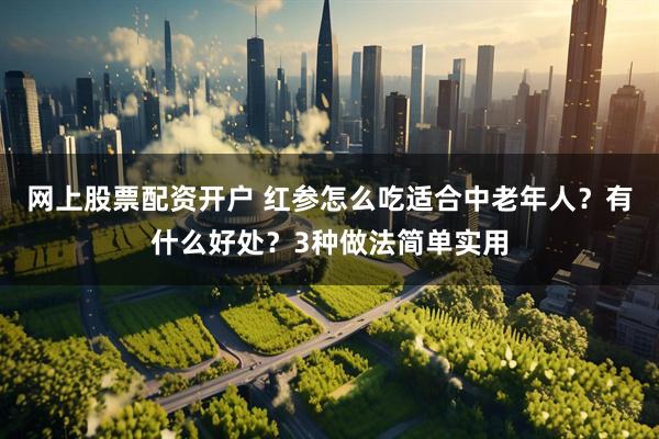 网上股票配资开户 红参怎么吃适合中老年人？有什么好处？3种做法简单实用