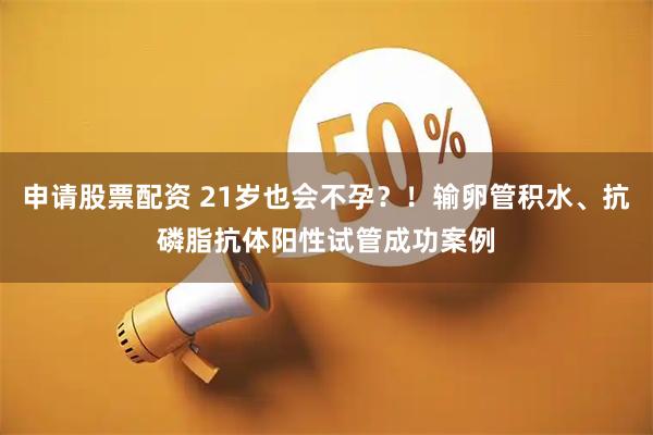 申请股票配资 21岁也会不孕？！输卵管积水、抗磷脂抗体阳性试管成功案例
