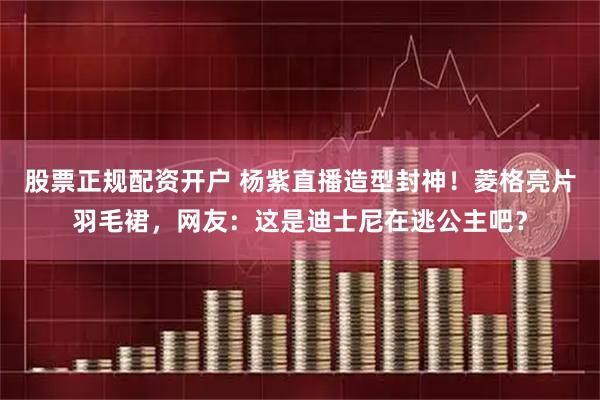 股票正规配资开户 杨紫直播造型封神！菱格亮片羽毛裙，网友：这是迪士尼在逃公主吧？