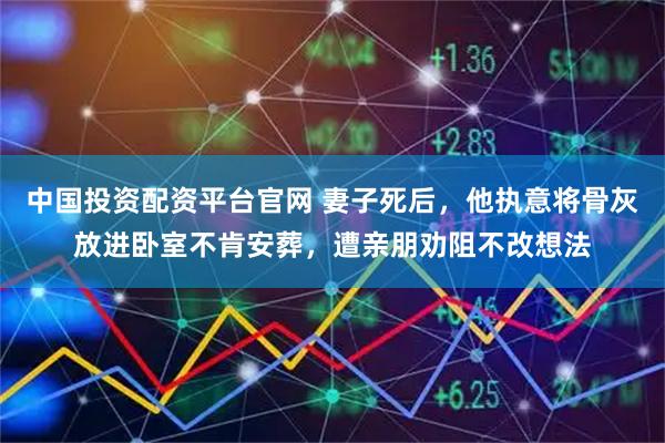 中国投资配资平台官网 妻子死后，他执意将骨灰放进卧室不肯安葬，遭亲朋劝阻不改想法