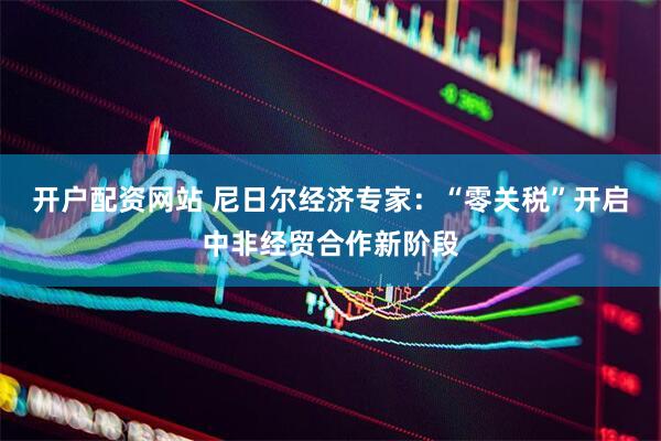 开户配资网站 尼日尔经济专家：“零关税”开启中非经贸合作新阶段