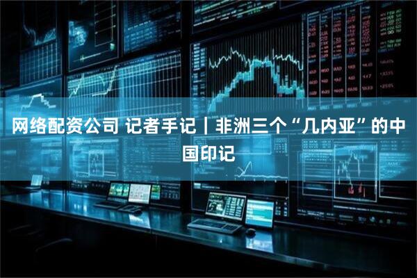 网络配资公司 记者手记｜非洲三个“几内亚”的中国印记