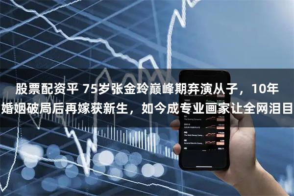 股票配资平 75岁张金玲巅峰期弃演从子，10年婚姻破局后再嫁获新生，如今成专业画家让全网泪目