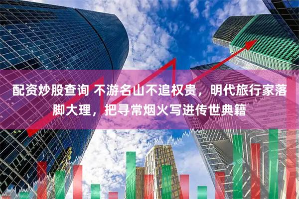 配资炒股查询 不游名山不追权贵，明代旅行家落脚大理，把寻常烟火写进传世典籍