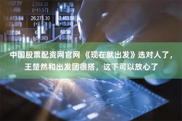 中国股票配资网官网 《现在就出发》选对人了，王楚然和出发团很搭，这下可以放心了